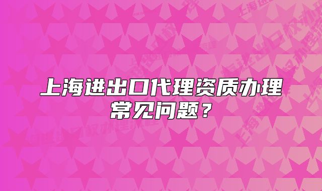 上海進(jìn)出口代理資質(zhì)辦理常見(jiàn)問(wèn)題？