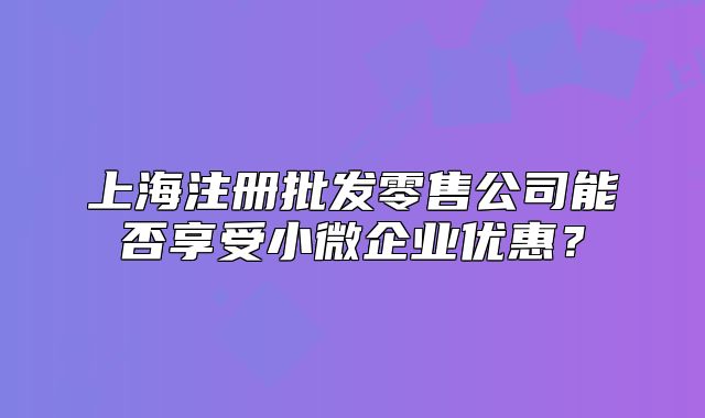 上海注冊批發(fā)零售公司能否享受小微企業(yè)優(yōu)惠？