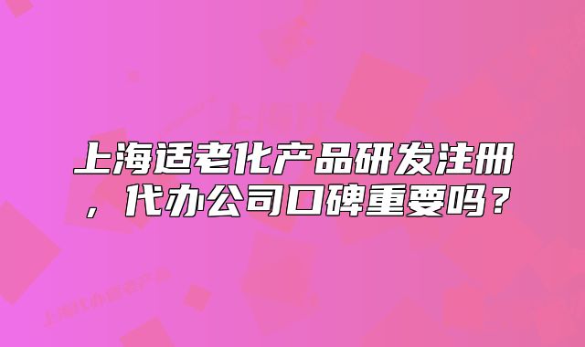 上海適老化產(chǎn)品研發(fā)注冊(cè)，代辦公司口碑重要嗎？