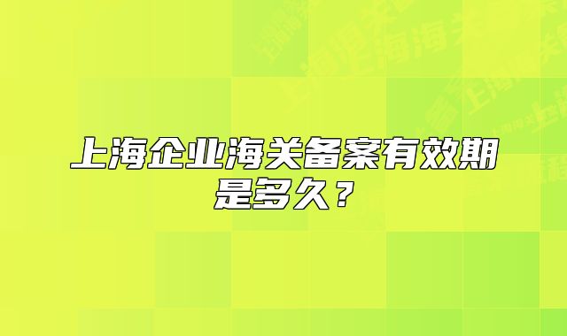 上海企業(yè)海關(guān)備案有效期是多久？