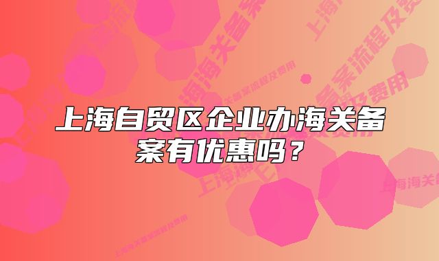 上海自貿(mào)區(qū)企業(yè)辦海關(guān)備案有優(yōu)惠嗎？