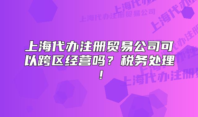 上海代辦注冊貿(mào)易公司可以跨區(qū)經(jīng)營嗎？稅務處理！