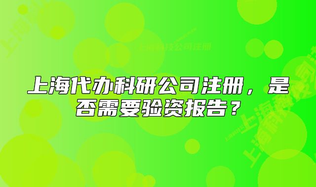 上海代辦科研公司注冊(cè)，是否需要驗(yàn)資報(bào)告？