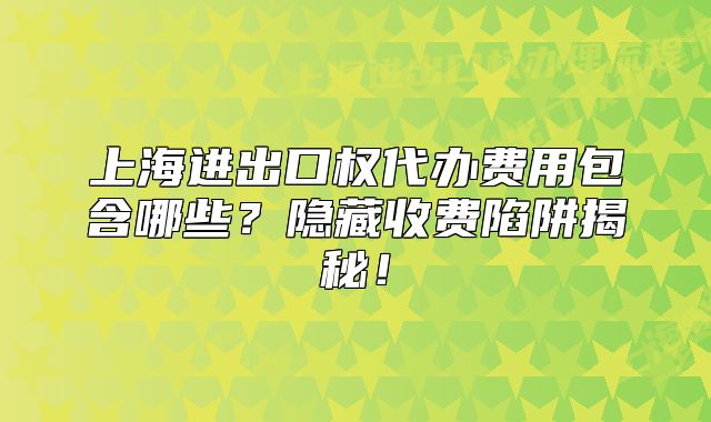 上海進(jìn)出口權(quán)代辦費用包含哪些？隱藏收費陷阱揭秘！