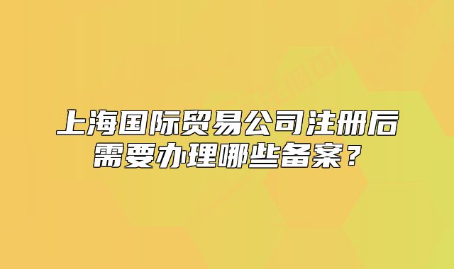 上海國際貿(mào)易公司注冊后需要辦理哪些備案？
