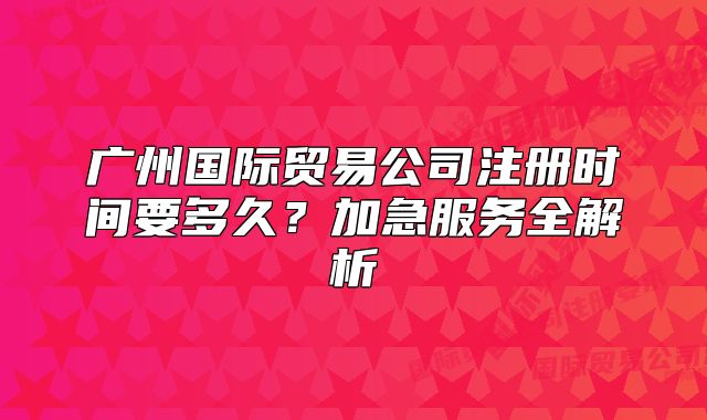廣州國際貿(mào)易公司注冊時(shí)間要多久？加急服務(wù)全解析