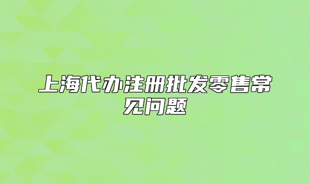 上海代辦注冊批發(fā)零售常見問題
