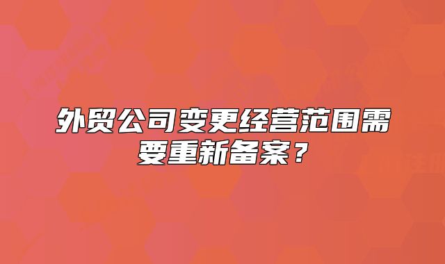 外貿(mào)公司變更經(jīng)營(yíng)范圍需要重新備案？