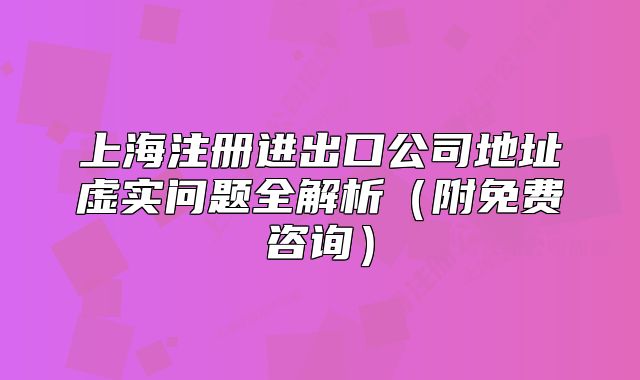 上海注冊(cè)進(jìn)出口公司地址虛實(shí)問(wèn)題全解析（附免費(fèi)咨詢）