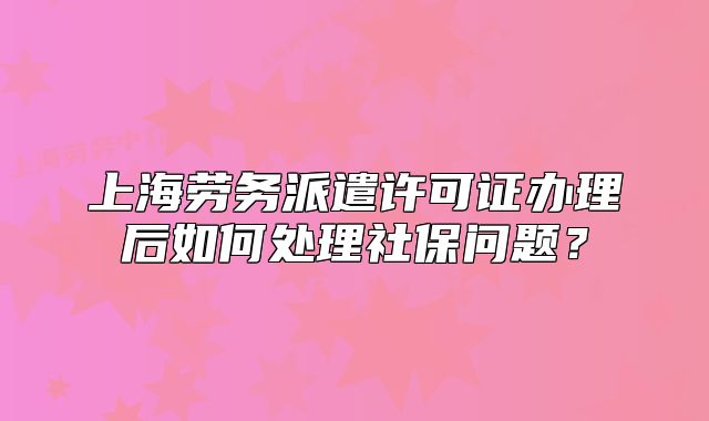 上海勞務(wù)派遣許可證辦理后如何處理社保問題？