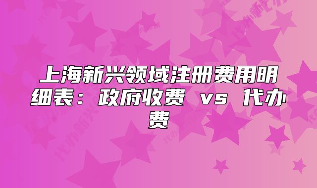 上海新興領(lǐng)域注冊費(fèi)用明細(xì)表：政府收費(fèi) vs 代辦費(fèi)