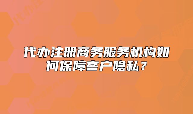 代辦注冊商務(wù)服務(wù)機構(gòu)如何保障客戶隱私？
