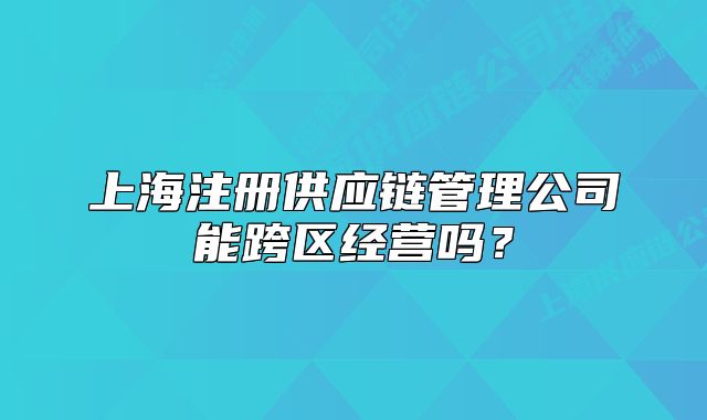 上海注冊(cè)供應(yīng)鏈管理公司能跨區(qū)經(jīng)營(yíng)嗎？