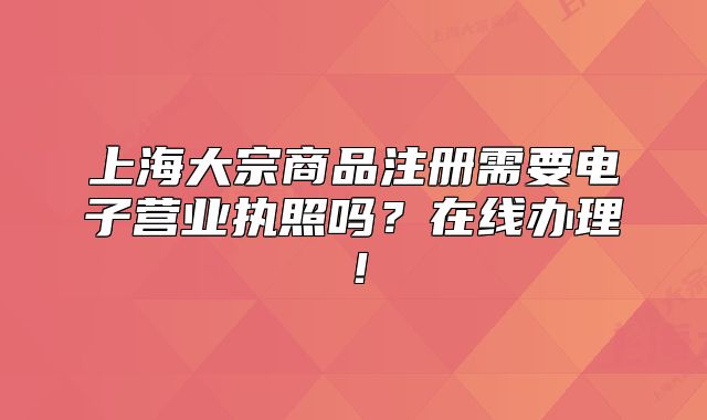 上海大宗商品注冊(cè)需要電子營(yíng)業(yè)執(zhí)照嗎？在線辦理！