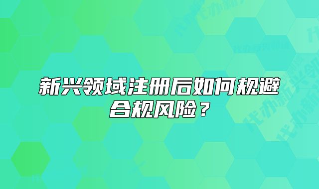 新興領(lǐng)域注冊后如何規(guī)避合規(guī)風(fēng)險(xiǎn)？