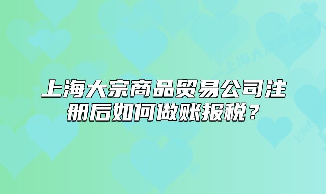 上海大宗商品貿(mào)易公司注冊后如何做賬報稅？