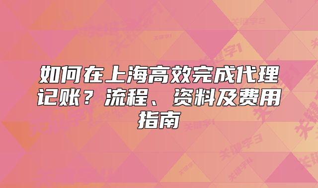 如何在上海高效完成代理記賬？流程、資料及費用指南