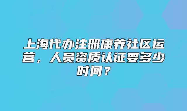 上海代辦注冊康養(yǎng)社區(qū)運(yùn)營，人員資質(zhì)認(rèn)證要多少時(shí)間？