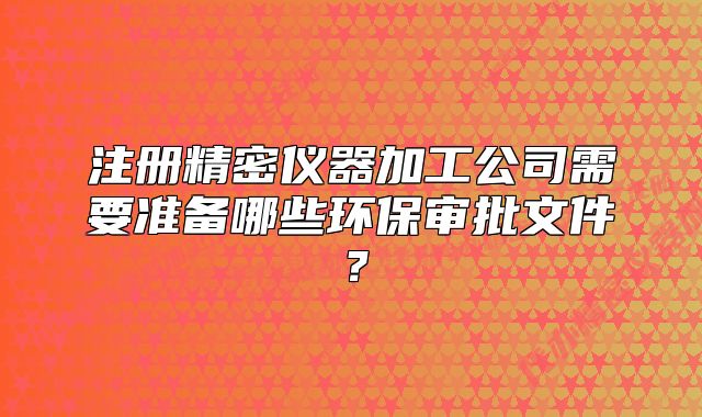 注冊(cè)精密儀器加工公司需要準(zhǔn)備哪些環(huán)保審批文件？