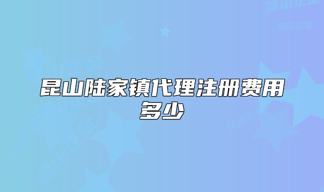 昆山陸家鎮(zhèn)代理注冊費(fèi)用多少